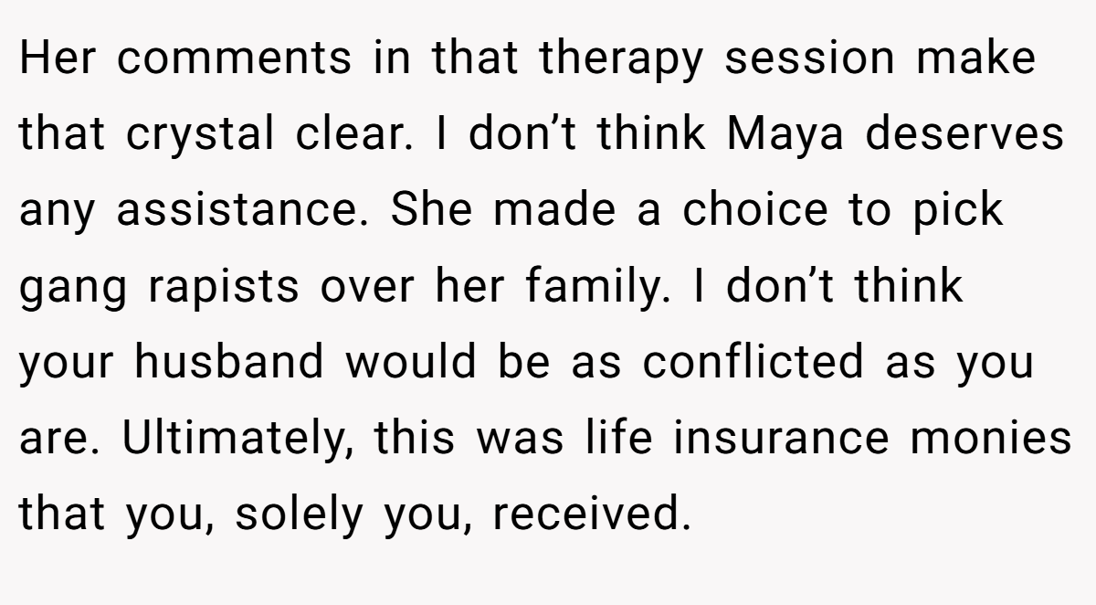 Her comments in that therapy session make that crystal clear. I don’t think Maya deserves any assistance. She made a choice to pick gang rapists over her family. I don’t think your husband would be as conflicted as you are. Ultimately, this was life insurance monies that you, solely you, received.