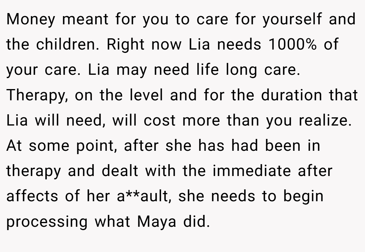 Money meant for you to care for yourself and the children. Right now Lia needs 1000% of your care. Lia may need life long care. Therapy, on the level and for the duration that Lia will need, will cost more than you realize. At some point, after she has had been in therapy and dealt with the immediate after affects of her a**ault, she needs to begin processing what Maya did.