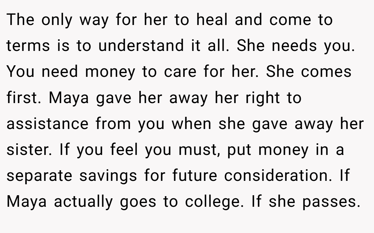 The only way for her to heal and come to terms is to understand it all. She needs you. You need money to care for her. She comes first. Maya gave her away her right to assistance from you when she gave away her sister. If you feel you must, put money in a separate savings for future consideration. If Maya actually goes to college. If she passes.