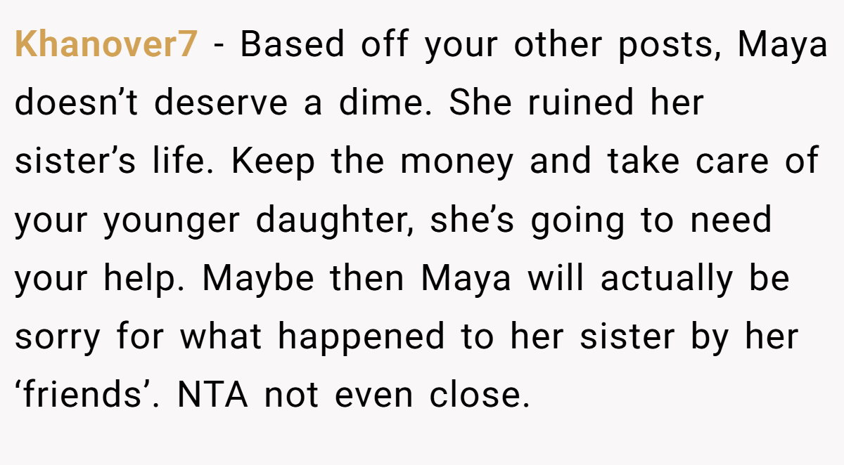 Khanover7 − Based off your other posts, Maya doesn’t deserve a dime. She ruined her sister’s life. Keep the money and take care of your younger daughter, she’s going to need your help. Maybe then Maya will actually be sorry for what happened to her sister by her ‘friends’. NTA not even close.