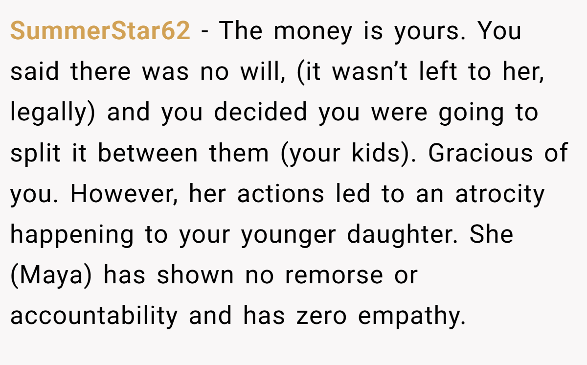 SummerStar62 − The money is yours. You said there was no will, (it wasn’t left to her, legally) and you decided you were going to split it between them (your kids). Gracious of you. However, her actions led to an atrocity happening to your younger daughter. She (Maya) has shown no remorse or accountability and has zero empathy.