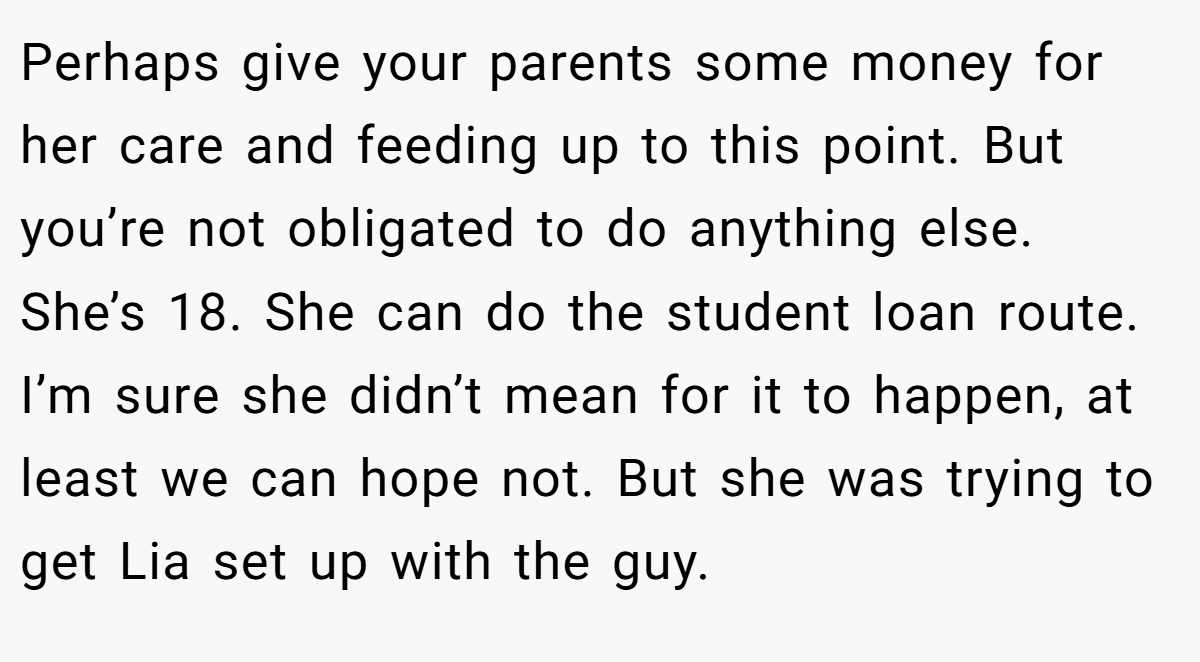 Perhaps give your parents some money for her care and feeding up to this point. But you’re not obligated to do anything else. She’s 18. She can do the student loan route. I’m sure she didn’t mean for it to happen, at least we can hope not. But she was trying to get Lia set up with the guy.