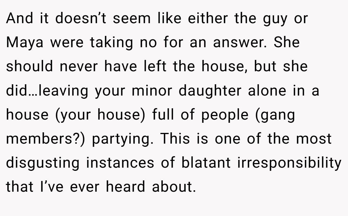 And it doesn’t seem like either the guy or Maya were taking no for an answer. She should never have left the house, but she did…leaving your minor daughter alone in a house (your house) full of people (gang members?) partying. This is one of the most disgusting instances of blatant irresponsibility that I’ve ever heard about.