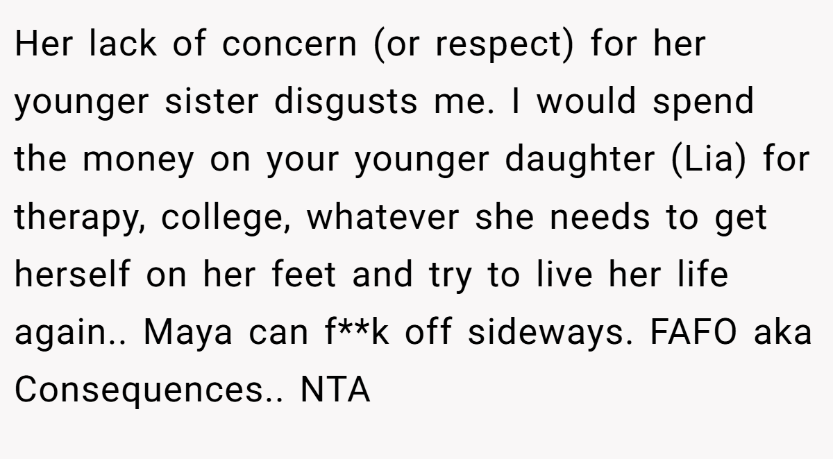 Her lack of concern (or respect) for her younger sister disgusts me. I would spend the money on your younger daughter (Lia) for therapy, college, whatever she needs to get herself on her feet and try to live her life again.. Maya can f**k off sideways. FAFO aka Consequences.. NTA