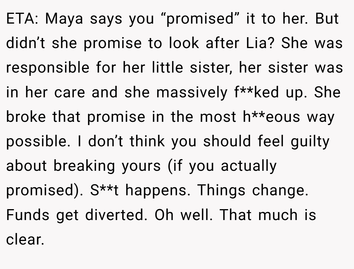 ETA: Maya says you “promised” it to her. But didn’t she promise to look after Lia? She was responsible for her little sister, her sister was in her care and she massively f**ked up. She broke that promise in the most h**eous way possible. I don’t think you should feel guilty about breaking yours (if you actually promised). S**t happens. Things change. Funds get diverted. Oh well. That much is clear.