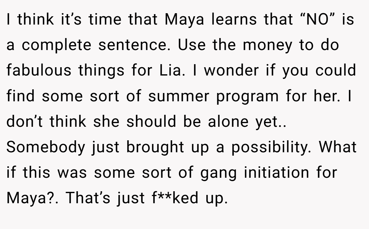 I think it’s time that Maya learns that “NO” is a complete sentence. Use the money to do fabulous things for Lia. I wonder if you could find some sort of summer program for her. I don’t think she should be alone yet.. Somebody just brought up a possibility. What if this was some sort of gang initiation for Maya?. That’s just f**ked up.