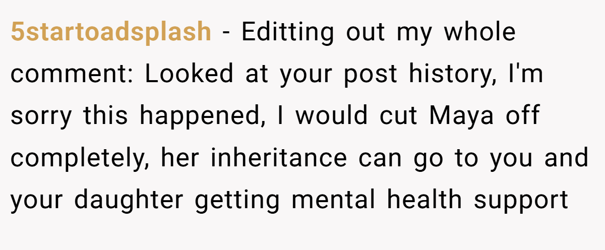 5startoadsplash − Editting out my whole comment: Looked at your post history, I'm sorry this happened, I would cut Maya off completely, her inheritance can go to you and your daughter getting mental health support