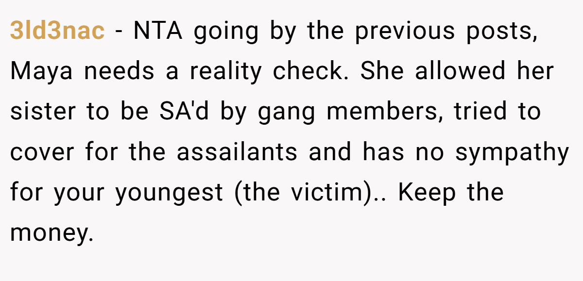 3ld3nac − NTA going by the previous posts, Maya needs a reality check. She allowed her sister to be SA'd by gang members, tried to cover for the assailants and has no sympathy for your youngest (the victim).. Keep the money.