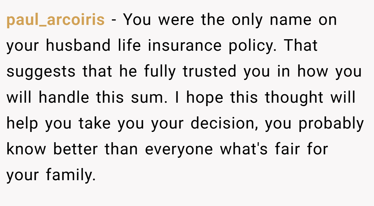 paul_arcoiris − You were the only name on your husband life insurance policy. That suggests that he fully trusted you in how you will handle this sum. I hope this thought will help you take you your decision, you probably know better than everyone what's fair for your family.
