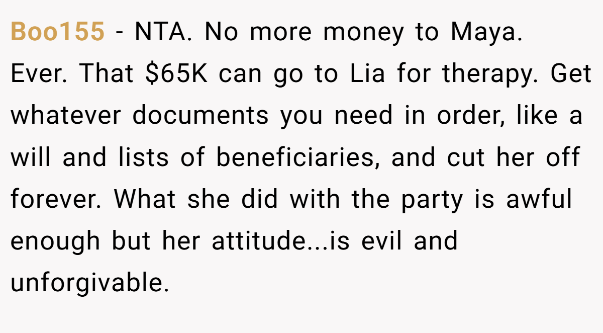 Boo155 − NTA. No more money to Maya. Ever. That $65K can go to Lia for therapy. Get whatever documents you need in order, like a will and lists of beneficiaries, and cut her off forever. What she did with the party is awful enough but her attitude...is evil and unforgivable.