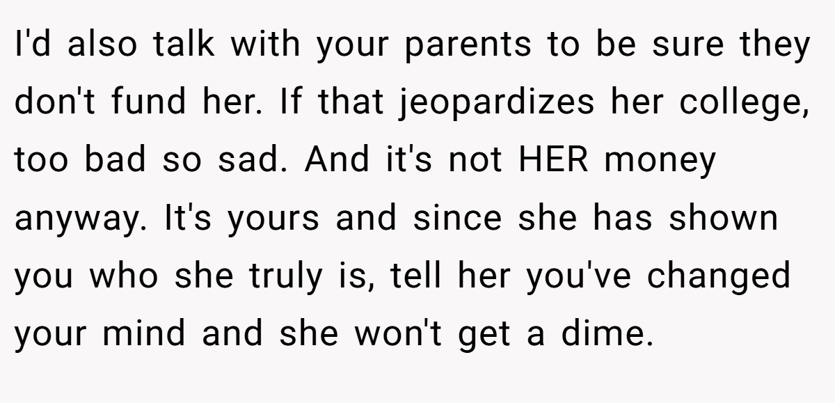 I'd also talk with your parents to be sure they don't fund her. If that jeopardizes her college, too bad so sad. And it's not HER money anyway. It's yours and since she has shown you who she truly is, tell her you've changed your mind and she won't get a dime.