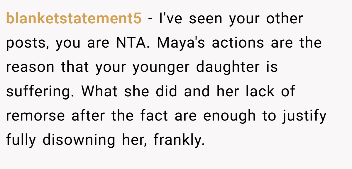 blanketstatement5 − I've seen your other posts, you are NTA. Maya's actions are the reason that your younger daughter is suffering. What she did and her lack of remorse after the fact are enough to justify fully disowning her, frankly.