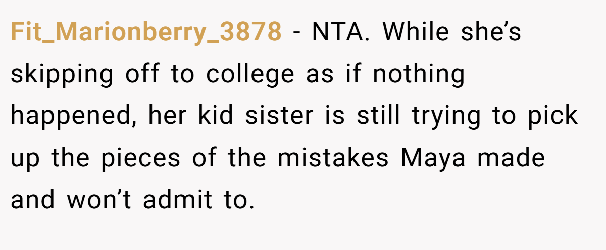 Fit_Marionberry_3878 − NTA. While she’s skipping off to college as if nothing happened, her kid sister is still trying to pick up the pieces of the mistakes Maya made and won’t admit to. 