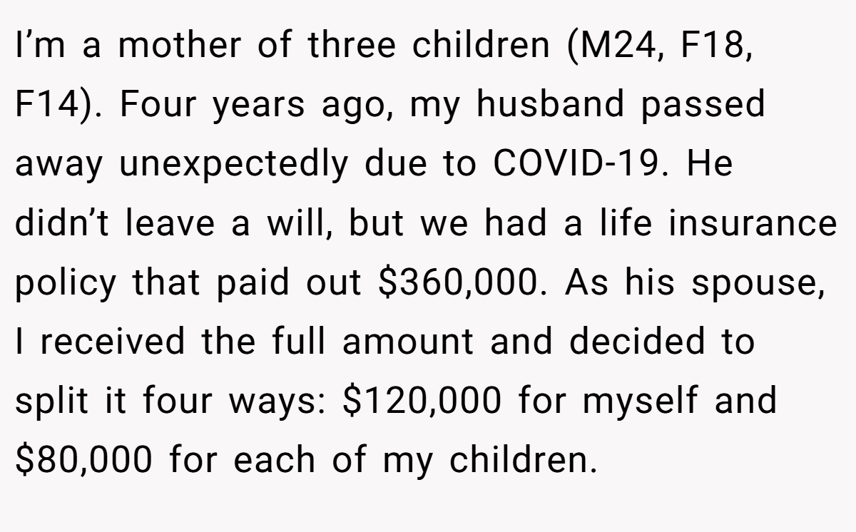 I’m a mother of three children (M24, F18, F14). Four years ago, my husband passed away unexpectedly due to COVID-19. He didn’t leave a will, but we had a life insurance policy that paid out $360,000. As his spouse, I received the full amount and decided to split it four ways: $120,000 for myself and $80,000 for each of my children.