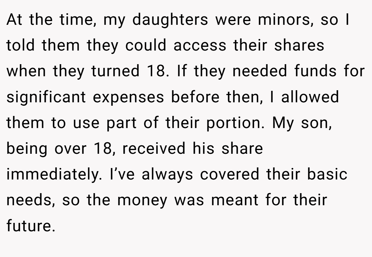 At the time, my daughters were minors, so I told them they could access their shares when they turned 18. If they needed funds for significant expenses before then, I allowed them to use part of their portion. My son, being over 18, received his share immediately. I’ve always covered their basic needs, so the money was meant for their future.