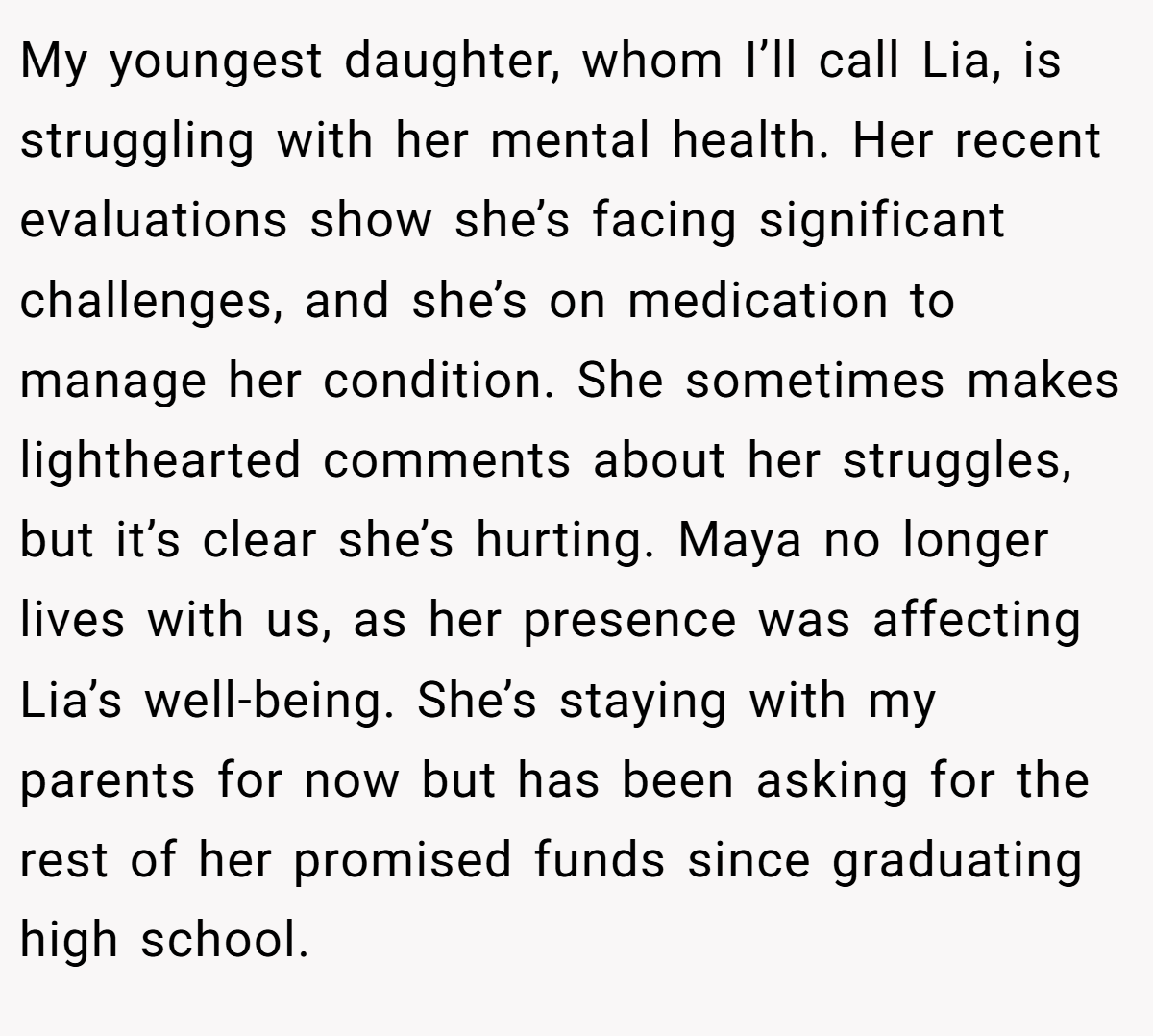 My youngest daughter, whom I’ll call Lia, is struggling with her mental health. Her recent evaluations show she’s facing significant challenges, and she’s on medication to manage her condition. She sometimes makes lighthearted comments about her struggles, but it’s clear she’s hurting. Maya no longer lives with us, as her presence was affecting Lia’s well-being. She’s staying with my parents for now but has been asking for the rest of her promised funds since graduating high school.