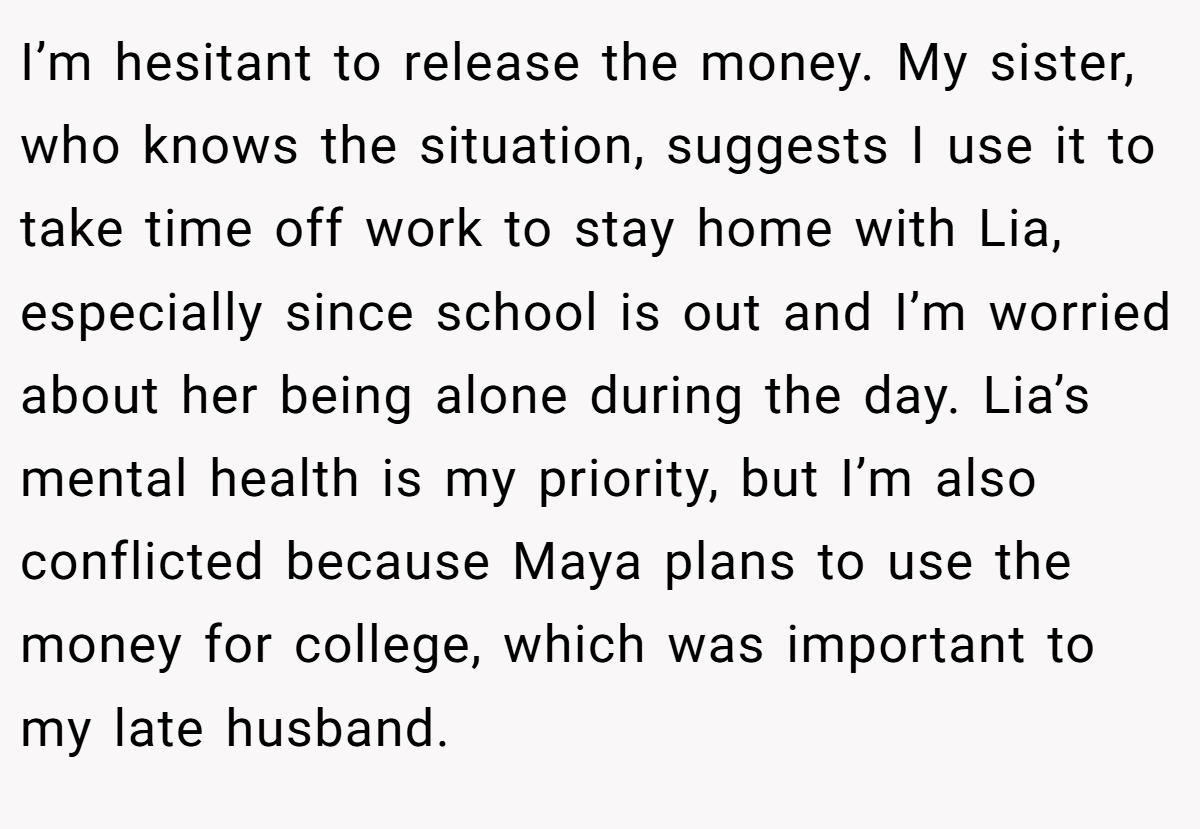 I’m hesitant to release the money. My sister, who knows the situation, suggests I use it to take time off work to stay home with Lia, especially since school is out and I’m worried about her being alone during the day. Lia’s mental health is my priority, but I’m also conflicted because Maya plans to use the money for college, which was important to my late husband.