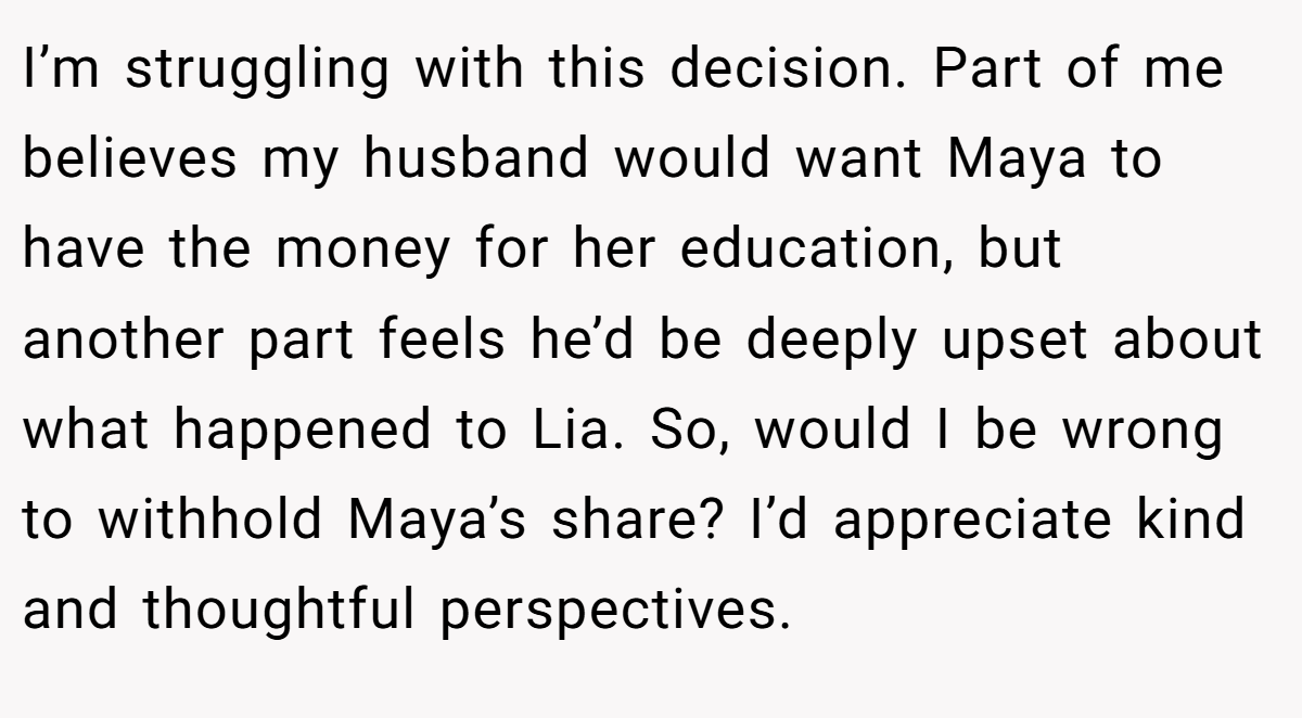 I’m struggling with this decision. Part of me believes my husband would want Maya to have the money for her education, but another part feels he’d be deeply upset about what happened to Lia. So, would I be wrong to withhold Maya’s share? I’d appreciate kind and thoughtful perspectives.