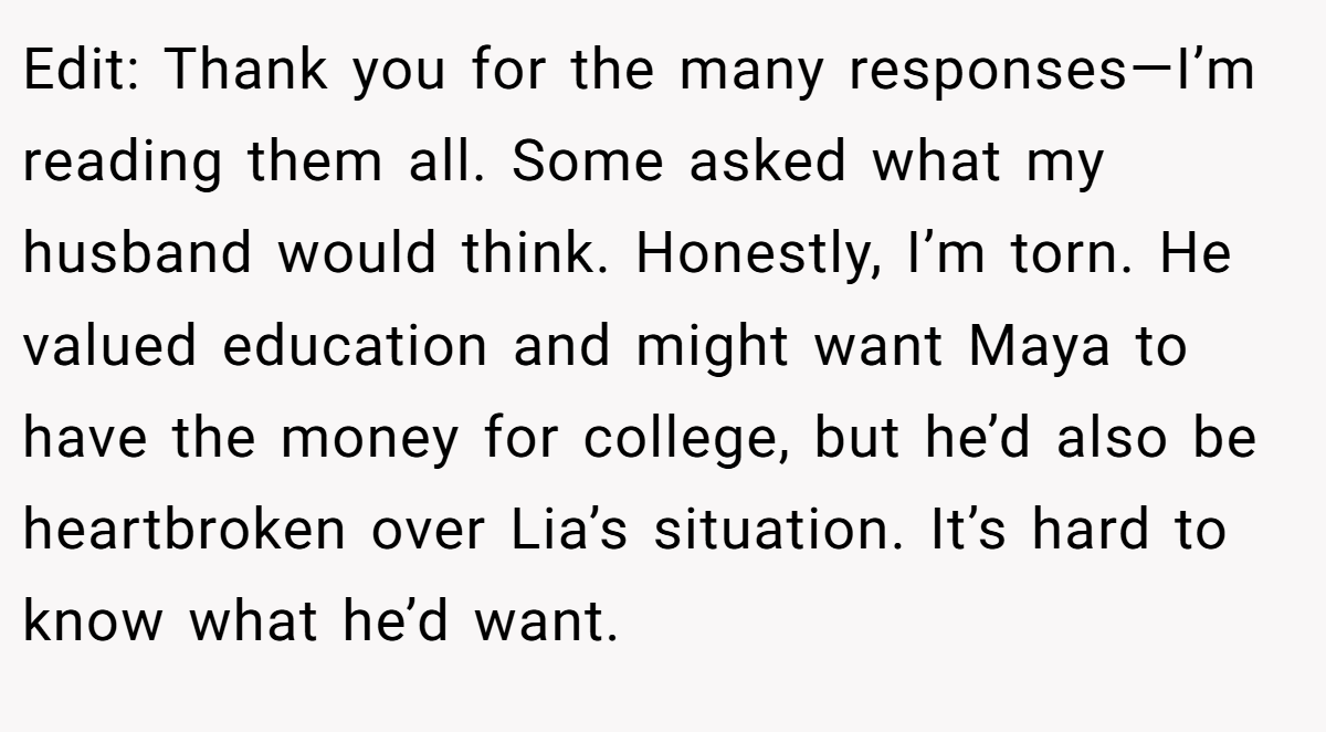 Edit: Thank you for the many responses—I’m reading them all. Some asked what my husband would think. Honestly, I’m torn. He valued education and might want Maya to have the money for college, but he’d also be heartbroken over Lia’s situation. It’s hard to know what he’d want.
