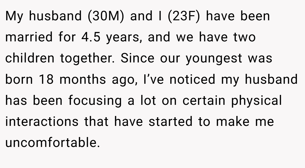 My husband (30M) and I (23F) have been married for 4.5 years, and we have two children together. Since our youngest was born 18 months ago, I’ve noticed my husband has been focusing a lot on certain physical interactions that have started to make me uncomfortable.