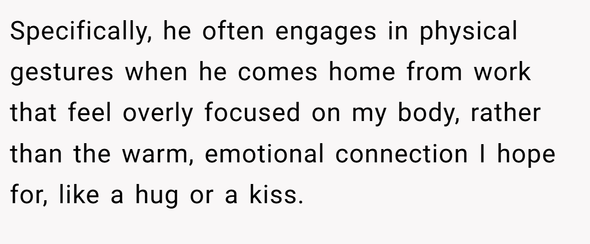 Specifically, he often engages in physical gestures when he comes home from work that feel overly focused on my body, rather than the warm, emotional connection I hope for, like a hug or a kiss.