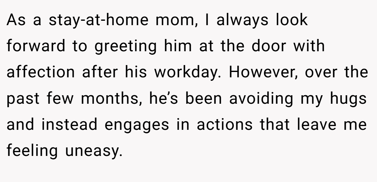 As a stay-at-home mom, I always look forward to greeting him at the door with affection after his workday. However, over the past few months, he’s been avoiding my hugs and instead engages in actions that leave me feeling uneasy.