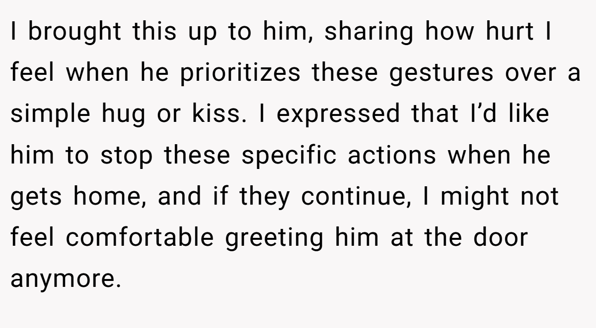 I brought this up to him, sharing how hurt I feel when he prioritizes these gestures over a simple hug or kiss. I expressed that I’d like him to stop these specific actions when he gets home, and if they continue, I might not feel comfortable greeting him at the door anymore.