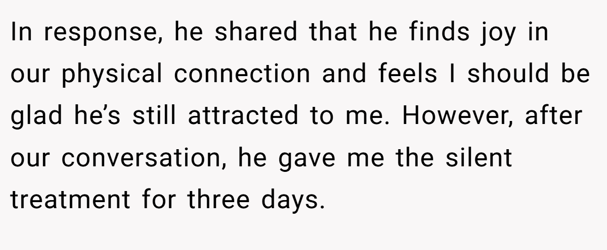 In response, he shared that he finds joy in our physical connection and feels I should be glad he’s still attracted to me. However, after our conversation, he gave me the silent treatment for three days.