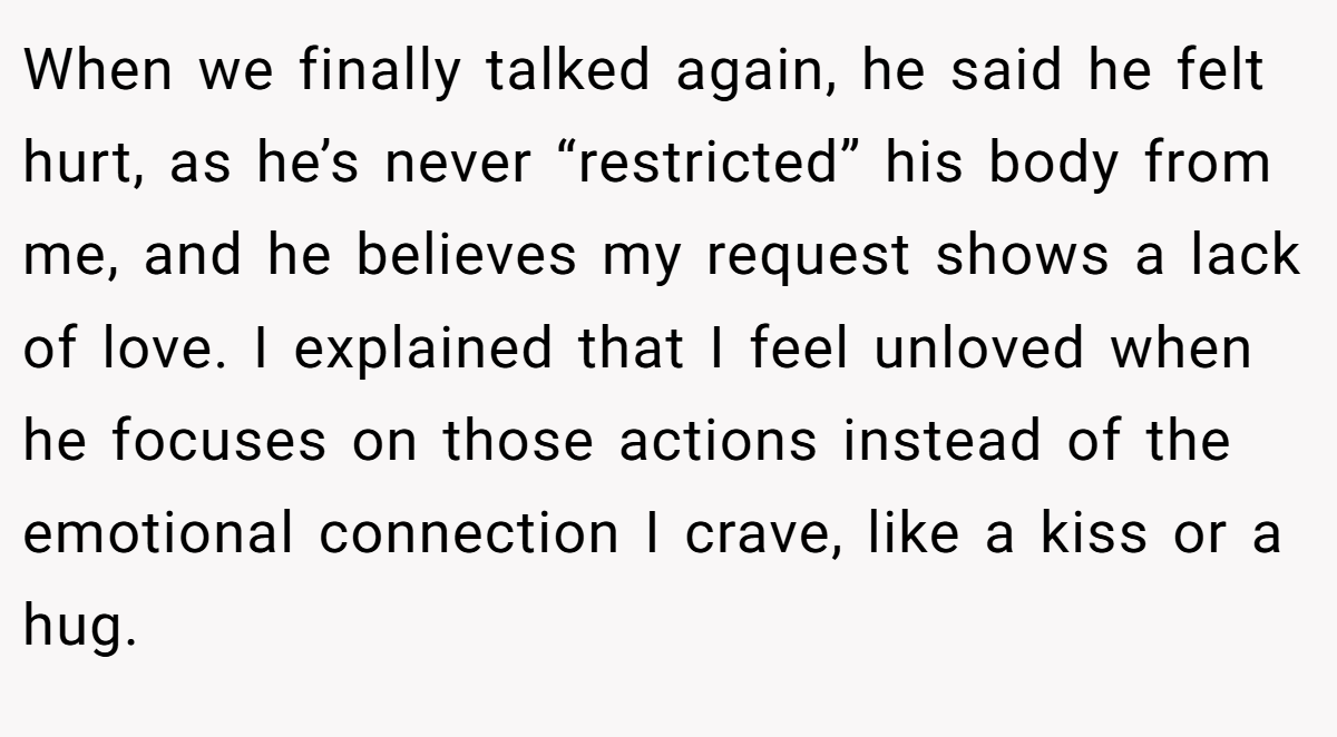 When we finally talked again, he said he felt hurt, as he’s never “restricted” his body from me, and he believes my request shows a lack of love. I explained that I feel unloved when he focuses on those actions instead of the emotional connection I crave, like a kiss or a hug.
