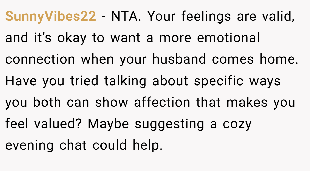 SunnyVibes22 - NTA. Your feelings are valid, and it’s okay to want a more emotional connection when your husband comes home. Have you tried talking about specific ways you both can show affection that makes you feel valued? Maybe suggesting a cozy evening chat could help.