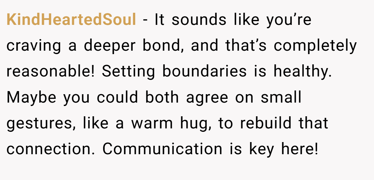 KindHeartedSoul - It sounds like you’re craving a deeper bond, and that’s completely reasonable! Setting boundaries is healthy. Maybe you could both agree on small gestures, like a warm hug, to rebuild that connection. Communication is key here!