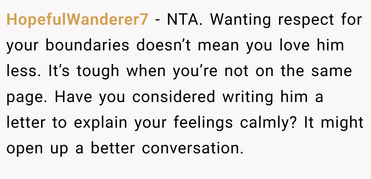 HopefulWanderer7 - NTA. Wanting respect for your boundaries doesn’t mean you love him less. It’s tough when you’re not on the same page. Have you considered writing him a letter to explain your feelings calmly? It might open up a better conversation.