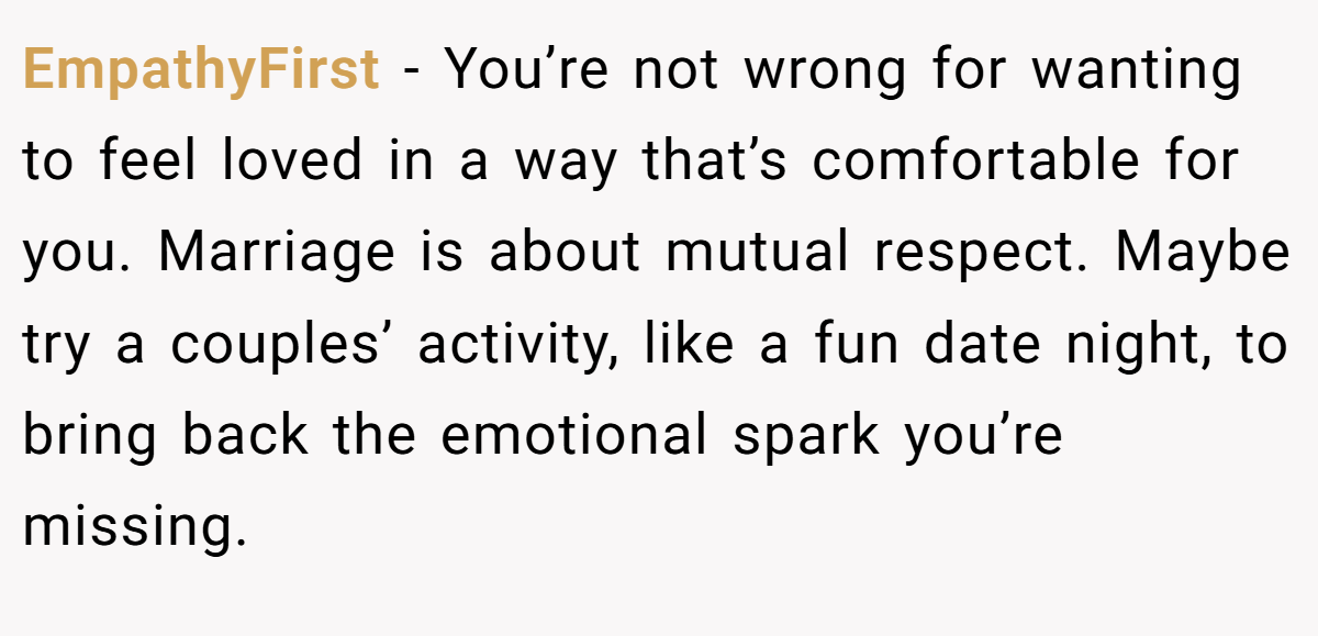 EmpathyFirst - You’re not wrong for wanting to feel loved in a way that’s comfortable for you. Marriage is about mutual respect. Maybe try a couples’ activity, like a fun date night, to bring back the emotional spark you’re missing.