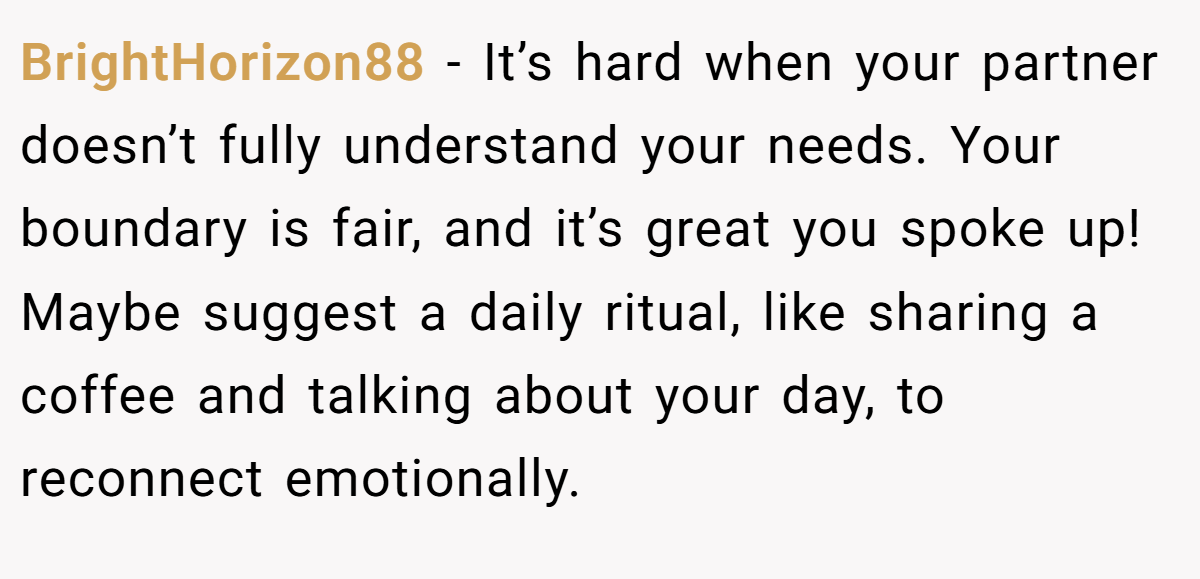 BrightHorizon88 - It’s hard when your partner doesn’t fully understand your needs. Your boundary is fair, and it’s great you spoke up! Maybe suggest a daily ritual, like sharing a coffee and talking about your day, to reconnect emotionally.
