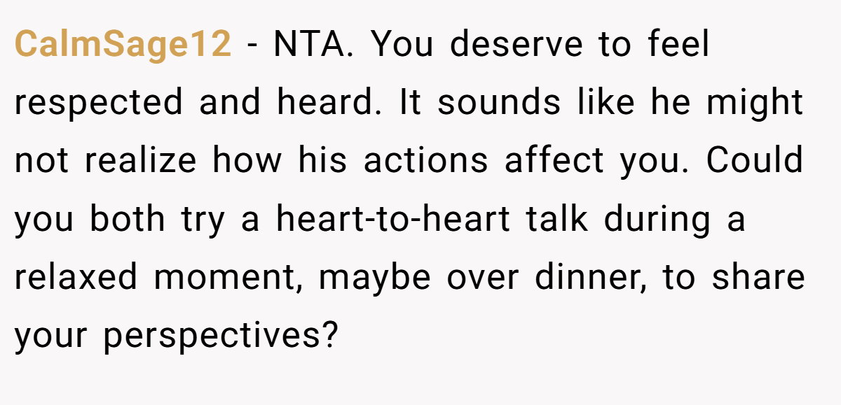 CalmSage12 - NTA. You deserve to feel respected and heard. It sounds like he might not realize how his actions affect you. Could you both try a heart-to-heart talk during a relaxed moment, maybe over dinner, to share your perspectives?