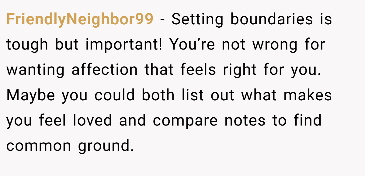 FriendlyNeighbor99 - Setting boundaries is tough but important! You’re not wrong for wanting affection that feels right for you. Maybe you could both list out what makes you feel loved and compare notes to find common ground.