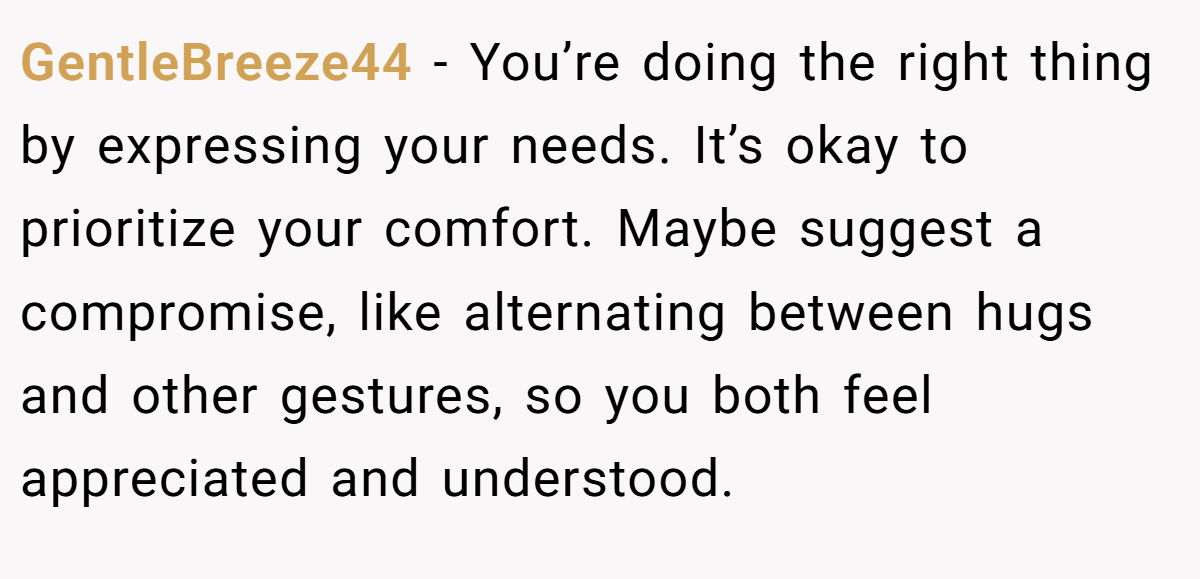 GentleBreeze44 - You’re doing the right thing by expressing your needs. It’s okay to prioritize your comfort. Maybe suggest a compromise, like alternating between hugs and other gestures, so you both feel appreciated and understood.