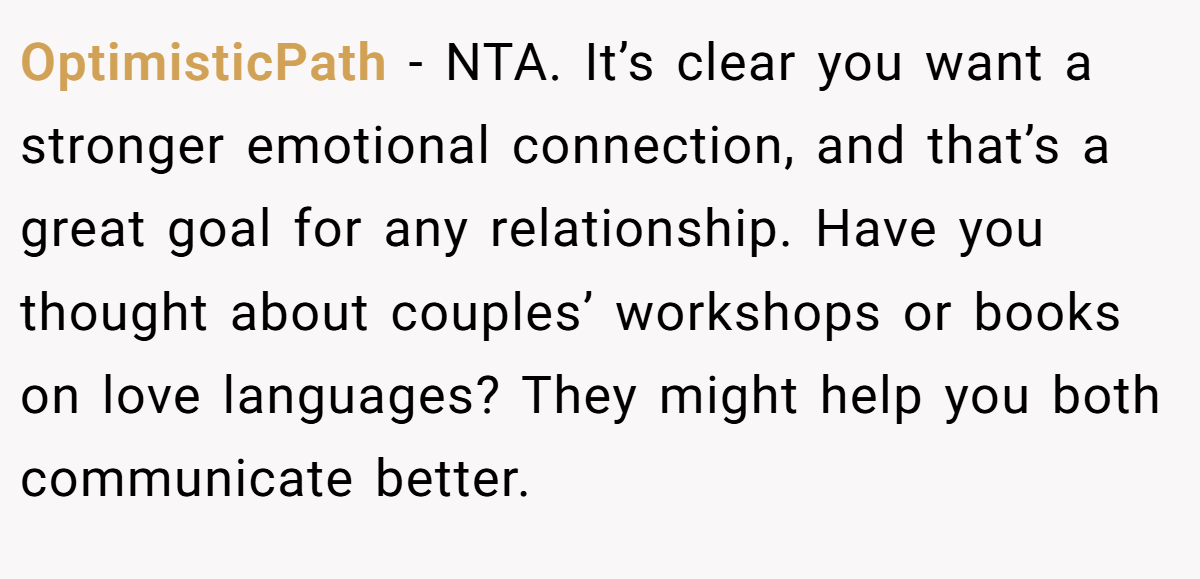 OptimisticPath - NTA. It’s clear you want a stronger emotional connection, and that’s a great goal for any relationship. Have you thought about couples’ workshops or books on love languages? They might help you both communicate better.