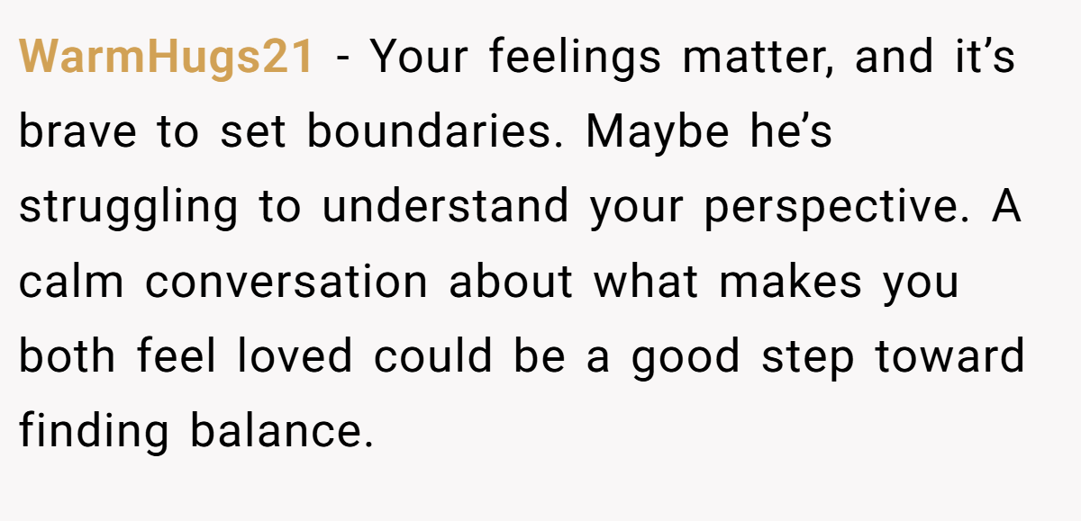 WarmHugs21 - Your feelings matter, and it’s brave to set boundaries. Maybe he’s struggling to understand your perspective. A calm conversation about what makes you both feel loved could be a good step toward finding balance.