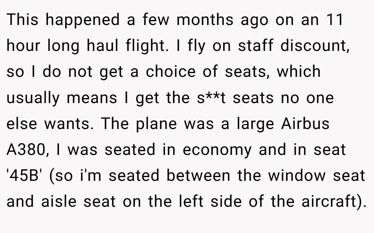 This happened a few months ago on an 11 hour long haul flight. I fly on staff discount, so I do not get a choice of seats, which usually means I get the s**t seats no one else wants. The plane was a large Airbus A380, I was seated in economy and in seat '45B' (so i'm seated between the window seat and aisle seat on the left side of the aircraft).
