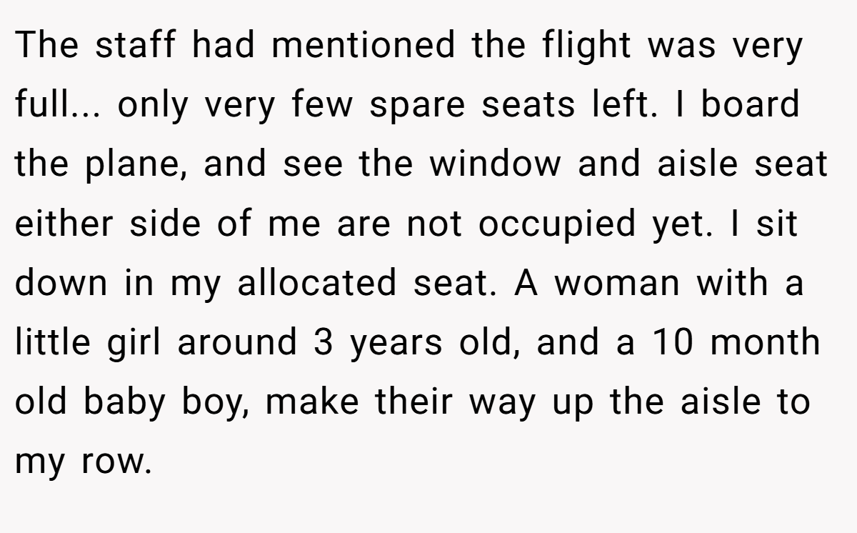 The staff had mentioned the flight was very full... only very few spare seats left. I board the plane, and see the window and aisle seat either side of me are not occupied yet. I sit down in my allocated seat. A woman with a little girl around 3 years old, and a 10 month old baby boy, make their way up the aisle to my row.