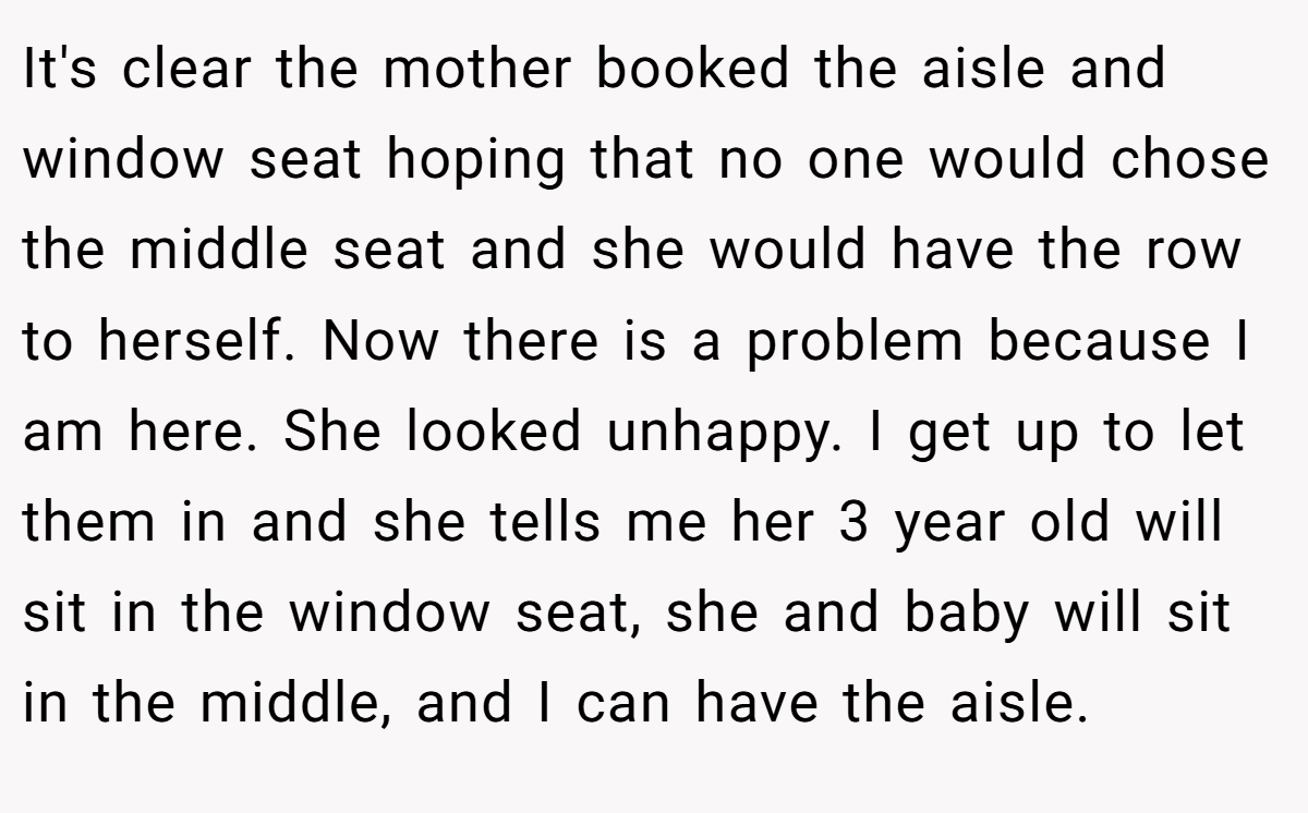 It's clear the mother booked the aisle and window seat hoping that no one would chose the middle seat and she would have the row to herself. Now there is a problem because I am here. She looked unhappy. I get up to let them in and she tells me her 3 year old will sit in the window seat, she and baby will sit in the middle, and I can have the aisle.