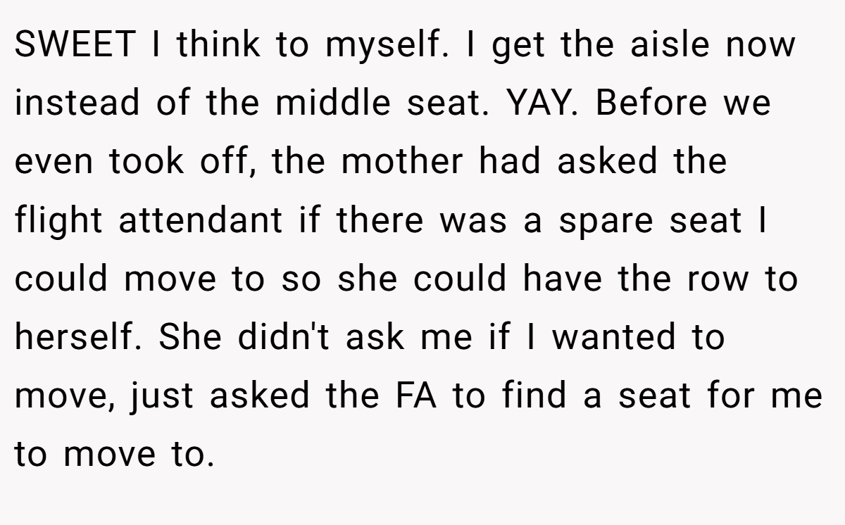 SWEET I think to myself. I get the aisle now instead of the middle seat. YAY. Before we even took off, the mother had asked the flight attendant if there was a spare seat I could move to so she could have the row to herself. She didn't ask me if I wanted to move, just asked the FA to find a seat for me to move to.