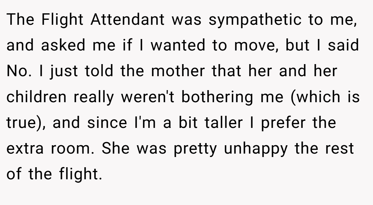 The Flight Attendant was sympathetic to me, and asked me if I wanted to move, but I said No. I just told the mother that her and her children really weren't bothering me (which is true), and since I'm a bit taller I prefer the extra room. She was pretty unhappy the rest of the flight.