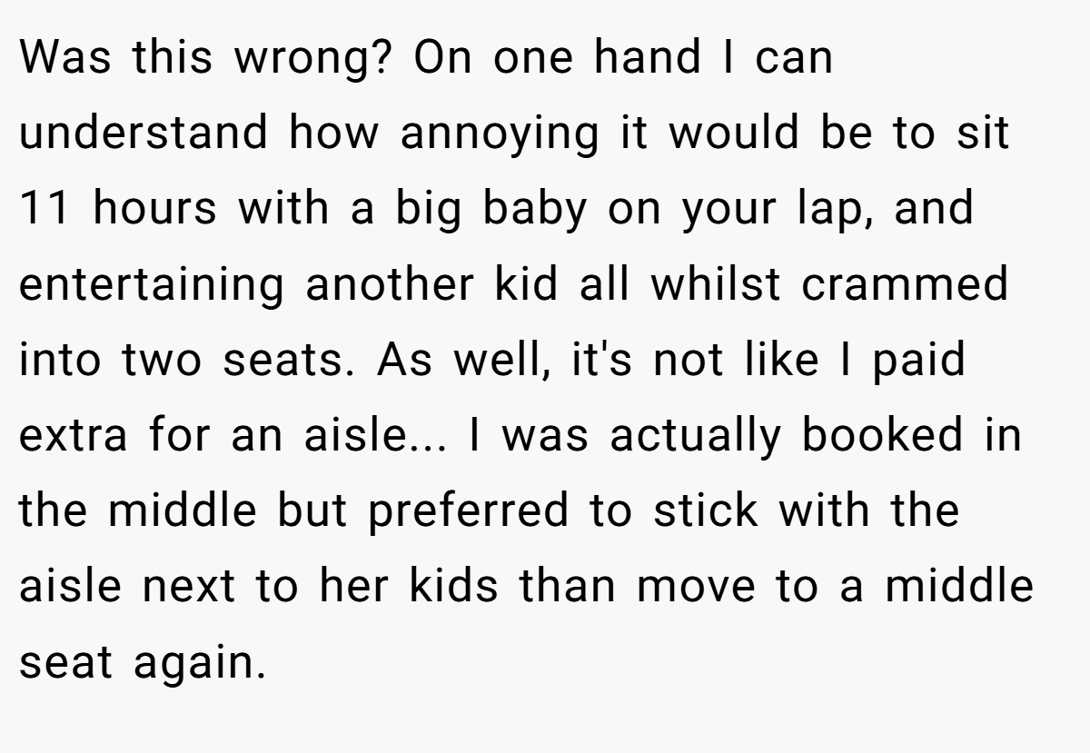 Was this wrong? On one hand I can understand how annoying it would be to sit 11 hours with a big baby on your lap, and entertaining another kid all whilst crammed into two seats. As well, it's not like I paid extra for an aisle... I was actually booked in the middle but preferred to stick with the aisle next to her kids than move to a middle seat again.