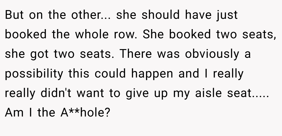 But on the other... she should have just booked the whole row. She booked two seats, she got two seats. There was obviously a possibility this could happen and I really really didn't want to give up my aisle seat..... Am I the A**hole?
