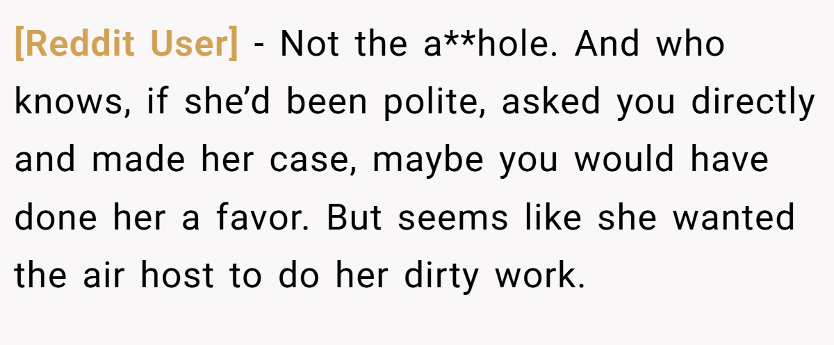 [Reddit User] − Not the a**hole. And who knows, if she’d been polite, asked you directly and made her case, maybe you would have done her a favor. But seems like she wanted the air host to do her dirty work.