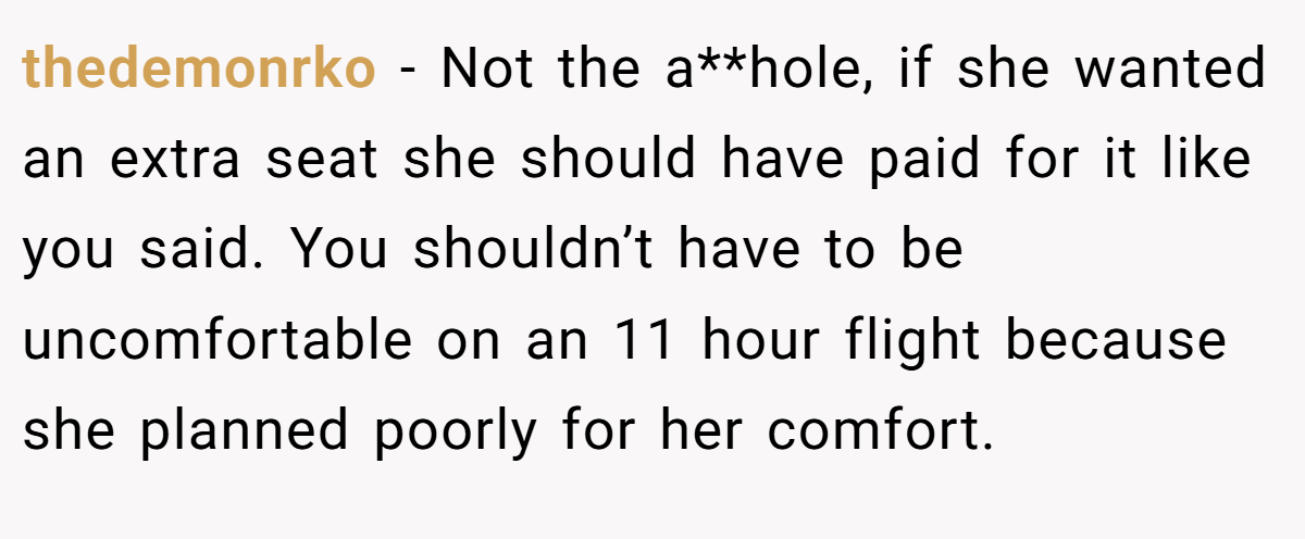thedemonrko − Not the a**hole, if she wanted an extra seat she should have paid for it like you said. You shouldn’t have to be uncomfortable on an 11 hour flight because she planned poorly for her comfort.