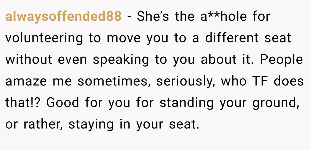 alwaysoffended88 − She’s the a**hole for volunteering to move you to a different seat without even speaking to you about it. People amaze me sometimes, seriously, who TF does that!? Good for you for standing your ground, or rather, staying in your seat.