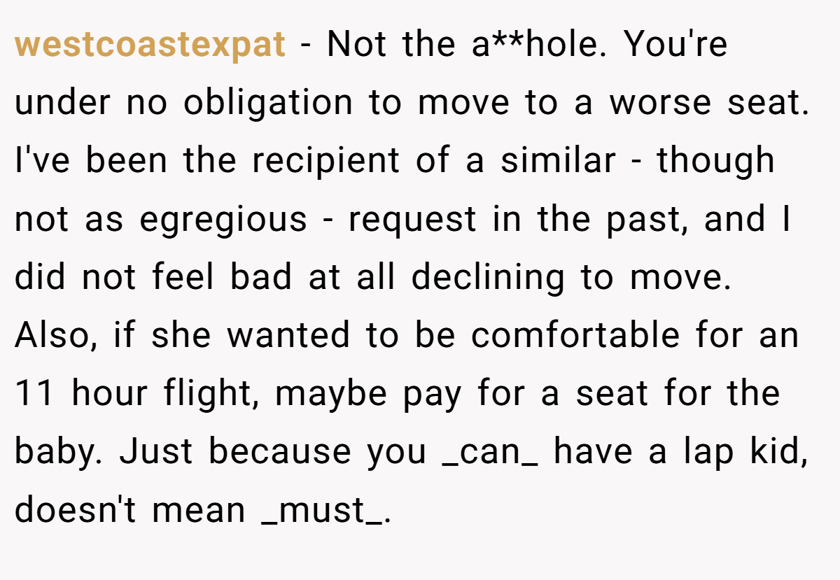westcoastexpat − Not the a**hole. You're under no obligation to move to a worse seat. I've been the recipient of a similar - though not as egregious - request in the past, and I did not feel bad at all declining to move. Also, if she wanted to be comfortable for an 11 hour flight, maybe pay for a seat for the baby. Just because you _can_ have a lap kid, doesn't mean _must_.